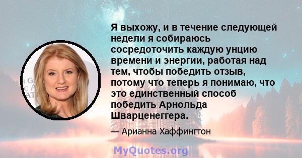 Я выхожу, и в течение следующей недели я собираюсь сосредоточить каждую унцию времени и энергии, работая над тем, чтобы победить отзыв, потому что теперь я понимаю, что это единственный способ победить Арнольда