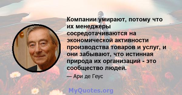 Компании умирают, потому что их менеджеры сосредотачиваются на экономической активности производства товаров и услуг, и они забывают, что истинная природа их организаций - это сообщество людей.