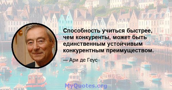 Способность учиться быстрее, чем конкуренты, может быть единственным устойчивым конкурентным преимуществом.