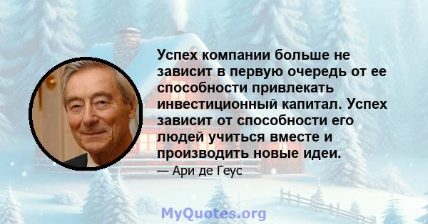 Успех компании больше не зависит в первую очередь от ее способности привлекать инвестиционный капитал. Успех зависит от способности его людей учиться вместе и производить новые идеи.