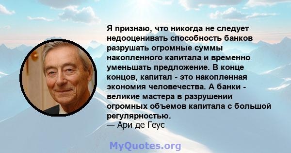 Я признаю, что никогда не следует недооценивать способность банков разрушать огромные суммы накопленного капитала и временно уменьшать предложение. В конце концов, капитал - это накопленная экономия человечества. А