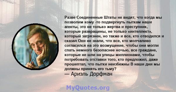 Разве Соединенные Штаты не видят, что когда мы позволим кому -то подвергнуть пыткам наши агенты, это не только жертва и преступник, которые развращены, не только «интеллект», который загрязнен, но также и все, кто