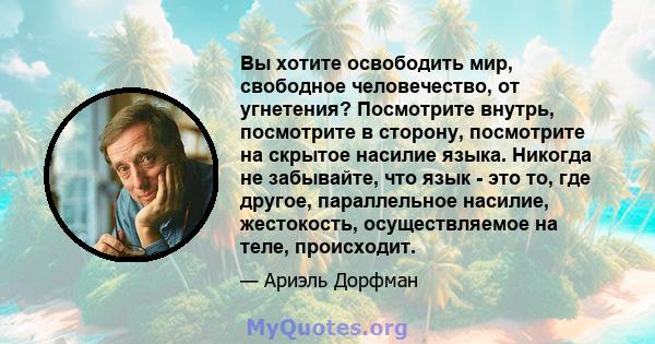 Вы хотите освободить мир, свободное человечество, от угнетения? Посмотрите внутрь, посмотрите в сторону, посмотрите на скрытое насилие языка. Никогда не забывайте, что язык - это то, где другое, параллельное насилие,