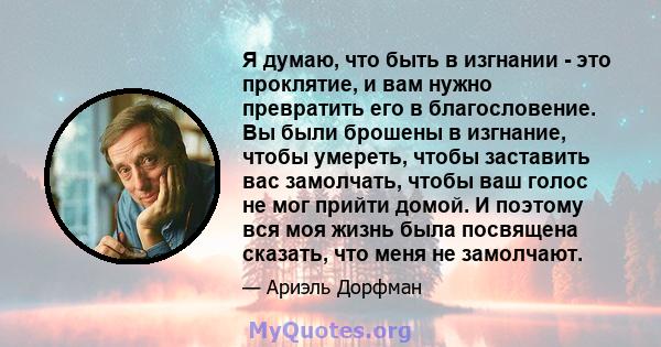 Я думаю, что быть в изгнании - это проклятие, и вам нужно превратить его в благословение. Вы были брошены в изгнание, чтобы умереть, чтобы заставить вас замолчать, чтобы ваш голос не мог прийти домой. И поэтому вся моя