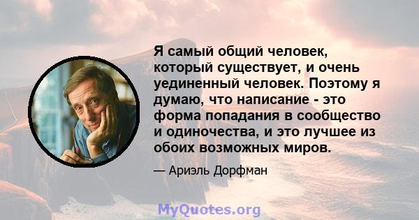 Я самый общий человек, который существует, и очень уединенный человек. Поэтому я думаю, что написание - это форма попадания в сообщество и одиночества, и это лучшее из обоих возможных миров.