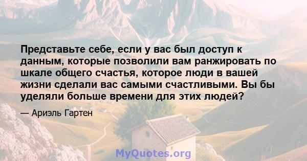 Представьте себе, если у вас был доступ к данным, которые позволили вам ранжировать по шкале общего счастья, которое люди в вашей жизни сделали вас самыми счастливыми. Вы бы уделяли больше времени для этих людей?