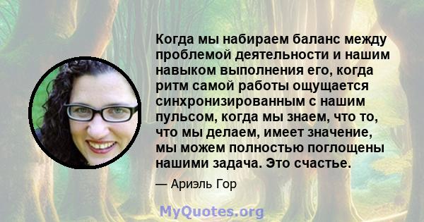 Когда мы набираем баланс между проблемой деятельности и нашим навыком выполнения его, когда ритм самой работы ощущается синхронизированным с нашим пульсом, когда мы знаем, что то, что мы делаем, имеет значение, мы можем 