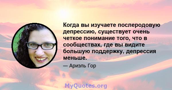 Когда вы изучаете послеродовую депрессию, существует очень четкое понимание того, что в сообществах, где вы видите большую поддержку, депрессия меньше.