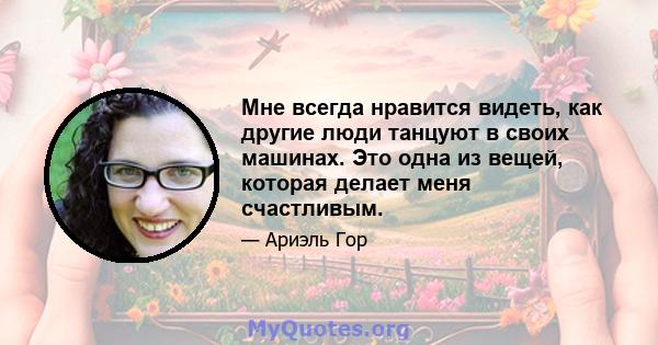 Мне всегда нравится видеть, как другие люди танцуют в своих машинах. Это одна из вещей, которая делает меня счастливым.