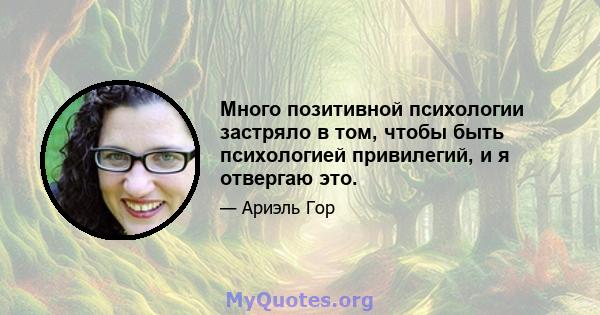 Много позитивной психологии застряло в том, чтобы быть психологией привилегий, и я отвергаю это.