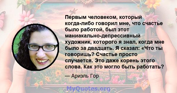 Первым человеком, который когда-либо говорил мне, что счастье было работой, был этот маниакально-депрессивный художник, которого я знал, когда мне было за двадцать. Я сказал: «Что ты говоришь? Счастье просто случается.