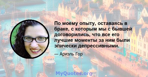 По моему опыту, оставаясь в браке, с которым мы с бывшей договорились, что все его лучшие моменты за ним были эпически депрессивными.