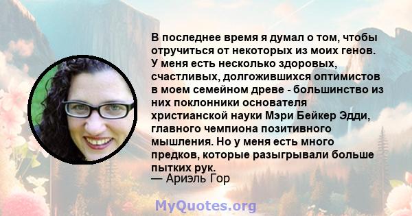 В последнее время я думал о том, чтобы отручиться от некоторых из моих генов. У меня есть несколько здоровых, счастливых, долгожившихся оптимистов в моем семейном древе - большинство из них поклонники основателя