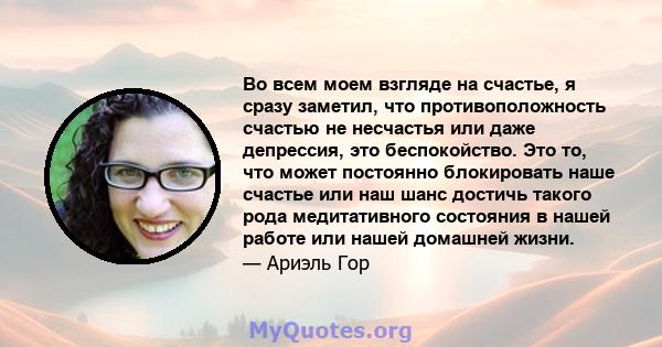 Во всем моем взгляде на счастье, я сразу заметил, что противоположность счастью не несчастья или даже депрессия, это беспокойство. Это то, что может постоянно блокировать наше счастье или наш шанс достичь такого рода