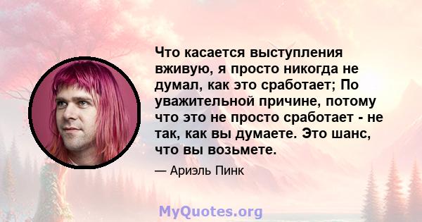 Что касается выступления вживую, я просто никогда не думал, как это сработает; По уважительной причине, потому что это не просто сработает - не так, как вы думаете. Это шанс, что вы возьмете.