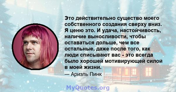 Это действительно существо моего собственного создания сверху вниз. Я ценю это. И удача, настойчивость, наличие выносливости, чтобы оставаться дольше, чем все остальные, даже после того, как люди списывают вас - это