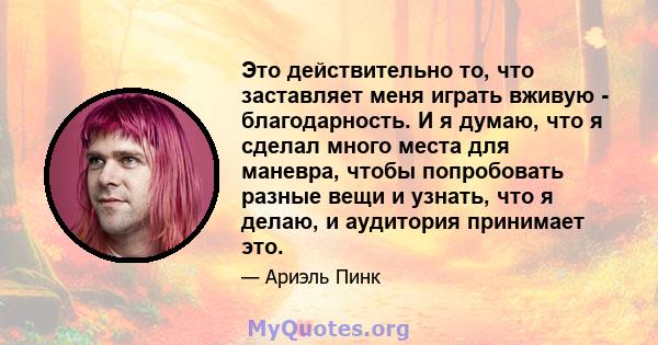 Это действительно то, что заставляет меня играть вживую - благодарность. И я думаю, что я сделал много места для маневра, чтобы попробовать разные вещи и узнать, что я делаю, и аудитория принимает это.