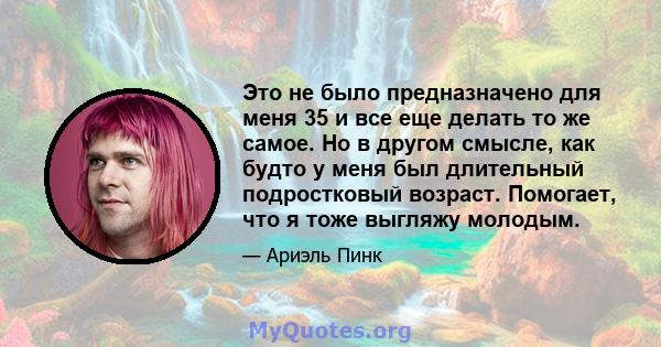 Это не было предназначено для меня 35 и все еще делать то же самое. Но в другом смысле, как будто у меня был длительный подростковый возраст. Помогает, что я тоже выгляжу молодым.