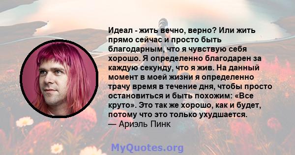 Идеал - жить вечно, верно? Или жить прямо сейчас и просто быть благодарным, что я чувствую себя хорошо. Я определенно благодарен за каждую секунду, что я жив. На данный момент в моей жизни я определенно трачу время в