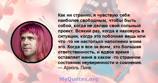 Как ни странно, я чувствую себя наиболее свободным, чтобы быть собой, когда не делаю свой сольный проект. Всякий раз, когда я нахожусь в ситуации, когда это побочная вещь или что -то не настолько наполнено моим эго.