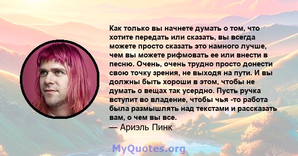 Как только вы начнете думать о том, что хотите передать или сказать, вы всегда можете просто сказать это намного лучше, чем вы можете рифмовать ее или внести в песню. Очень, очень трудно просто донести свою точку