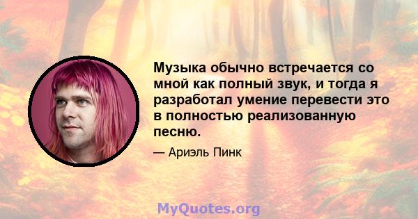 Музыка обычно встречается со мной как полный звук, и тогда я разработал умение перевести это в полностью реализованную песню.