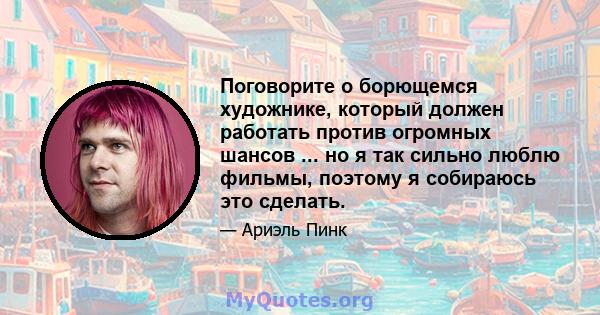 Поговорите о борющемся художнике, который должен работать против огромных шансов ... но я так сильно люблю фильмы, поэтому я собираюсь это сделать.