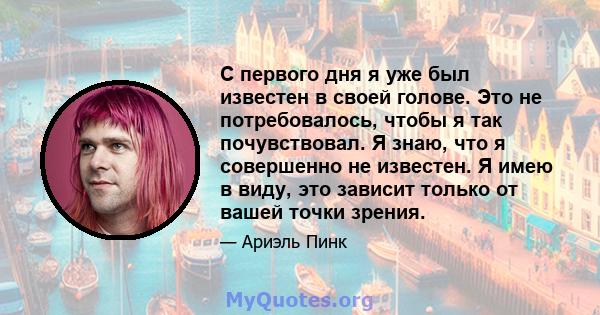 С первого дня я уже был известен в своей голове. Это не потребовалось, чтобы я так почувствовал. Я знаю, что я совершенно не известен. Я имею в виду, это зависит только от вашей точки зрения.