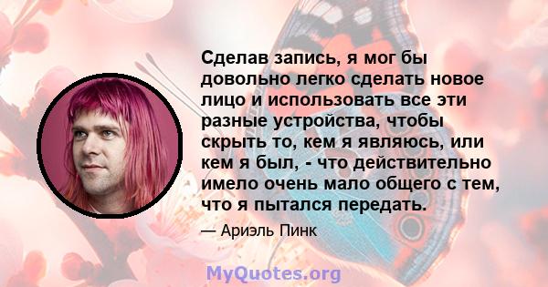 Сделав запись, я мог бы довольно легко сделать новое лицо и использовать все эти разные устройства, чтобы скрыть то, кем я являюсь, или кем я был, - что действительно имело очень мало общего с тем, что я пытался