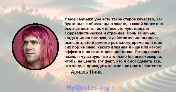 У моей музыки уже есть такое старое качество, как будто вы не обязательно знаете, в какой эпохе она была записана, так что все это чувствовало сюрреалистическое и странное. Ночь за ночью, когда я играл вживую, я