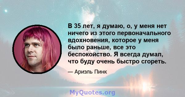 В 35 лет, я думаю, о, у меня нет ничего из этого первоначального вдохновения, которое у меня было раньше, все это беспокойство. Я всегда думал, что буду очень быстро сгореть.