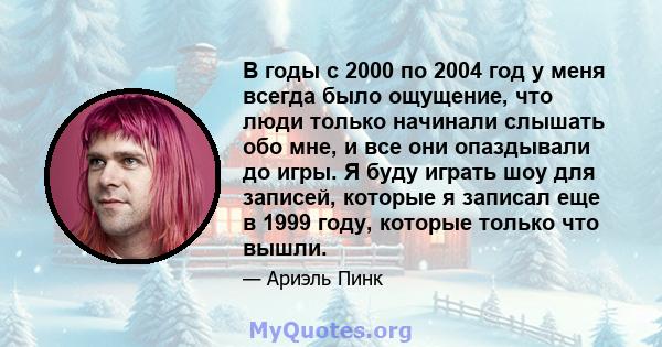 В годы с 2000 по 2004 год у меня всегда было ощущение, что люди только начинали слышать обо мне, и все они опаздывали до игры. Я буду играть шоу для записей, которые я записал еще в 1999 году, которые только что вышли.