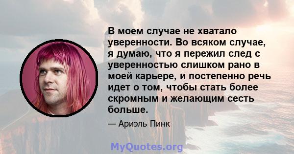 В моем случае не хватало уверенности. Во всяком случае, я думаю, что я пережил след с уверенностью слишком рано в моей карьере, и постепенно речь идет о том, чтобы стать более скромным и желающим сесть больше.