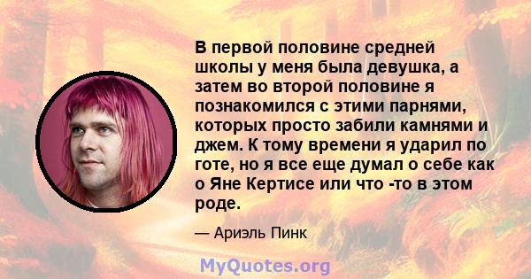 В первой половине средней школы у меня была девушка, а затем во второй половине я познакомился с этими парнями, которых просто забили камнями и джем. К тому времени я ударил по готе, но я все еще думал о себе как о Яне