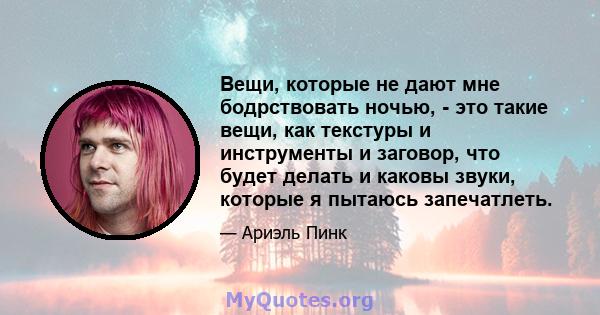 Вещи, которые не дают мне бодрствовать ночью, - это такие вещи, как текстуры и инструменты и заговор, что будет делать и каковы звуки, которые я пытаюсь запечатлеть.