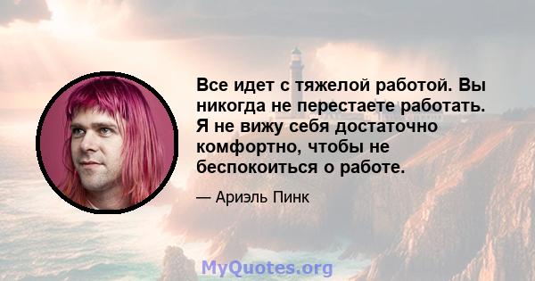 Все идет с тяжелой работой. Вы никогда не перестаете работать. Я не вижу себя достаточно комфортно, чтобы не беспокоиться о работе.