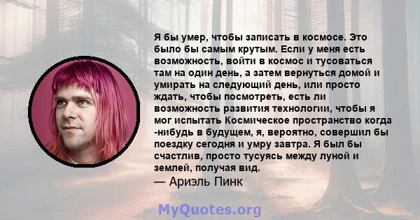 Я бы умер, чтобы записать в космосе. Это было бы самым крутым. Если у меня есть возможность, войти в космос и тусоваться там на один день, а затем вернуться домой и умирать на следующий день, или просто ждать, чтобы