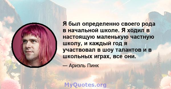 Я был определенно своего рода в начальной школе. Я ходил в настоящую маленькую частную школу, и каждый год я участвовал в шоу талантов и в школьных играх, все они.