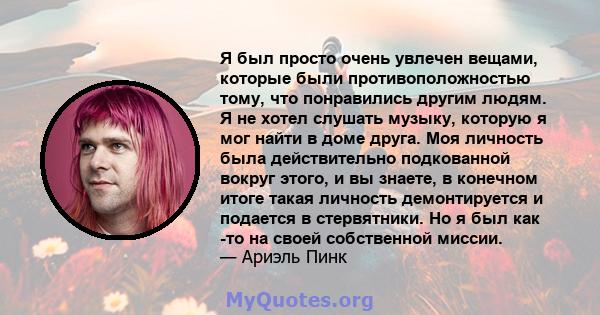 Я был просто очень увлечен вещами, которые были противоположностью тому, что понравились другим людям. Я не хотел слушать музыку, которую я мог найти в доме друга. Моя личность была действительно подкованной вокруг