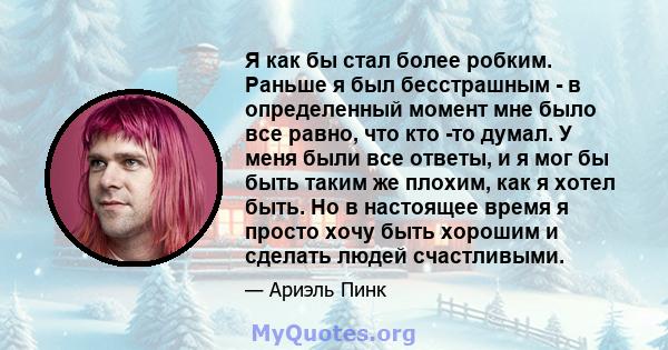 Я как бы стал более робким. Раньше я был бесстрашным - в определенный момент мне было все равно, что кто -то думал. У меня были все ответы, и я мог бы быть таким же плохим, как я хотел быть. Но в настоящее время я