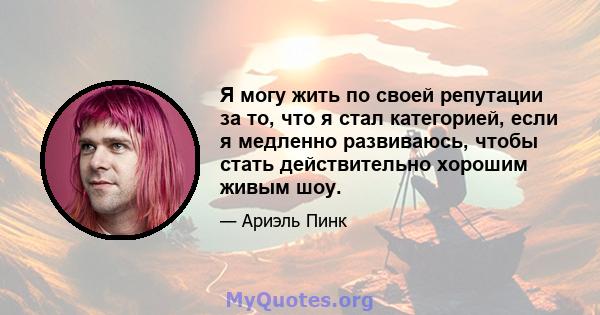 Я могу жить по своей репутации за то, что я стал категорией, если я медленно развиваюсь, чтобы стать действительно хорошим живым шоу.