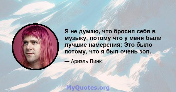 Я не думаю, что бросил себя в музыку, потому что у меня были лучшие намерения; Это было потому, что я был очень зол.