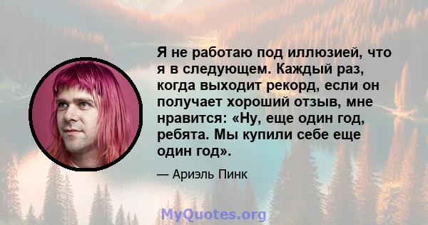 Я не работаю под иллюзией, что я в следующем. Каждый раз, когда выходит рекорд, если он получает хороший отзыв, мне нравится: «Ну, еще один год, ребята. Мы купили себе еще один год».