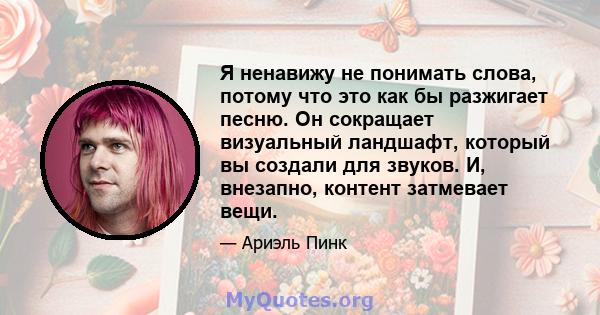 Я ненавижу не понимать слова, потому что это как бы разжигает песню. Он сокращает визуальный ландшафт, который вы создали для звуков. И, внезапно, контент затмевает вещи.