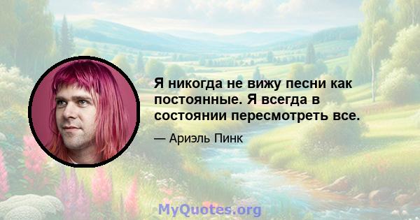 Я никогда не вижу песни как постоянные. Я всегда в состоянии пересмотреть все.