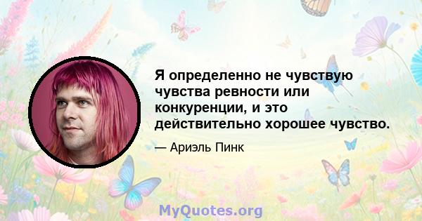 Я определенно не чувствую чувства ревности или конкуренции, и это действительно хорошее чувство.