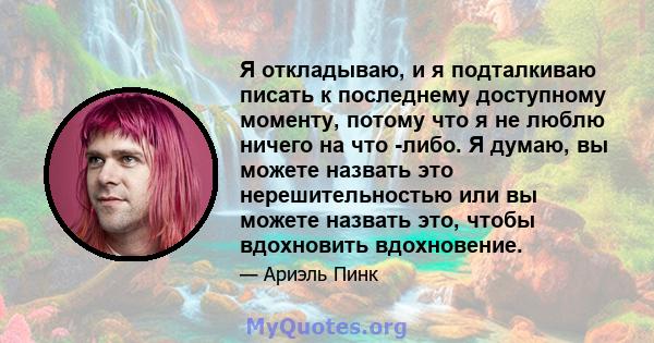 Я откладываю, и я подталкиваю писать к последнему доступному моменту, потому что я не люблю ничего на что -либо. Я думаю, вы можете назвать это нерешительностью или вы можете назвать это, чтобы вдохновить вдохновение.