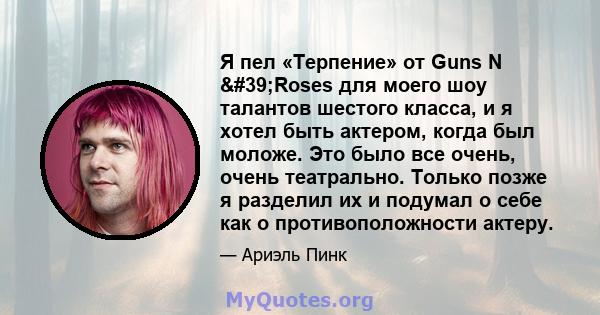 Я пел «Терпение» от Guns N 'Roses для моего шоу талантов шестого класса, и я хотел быть актером, когда был моложе. Это было все очень, очень театрально. Только позже я разделил их и подумал о себе как о