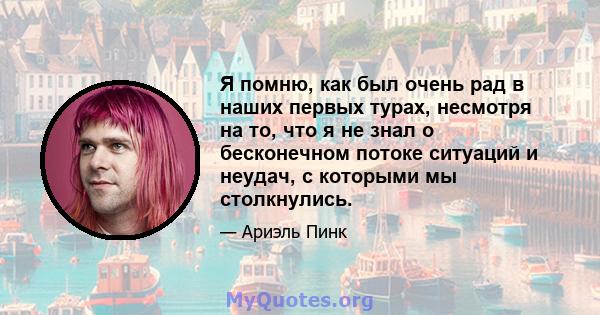 Я помню, как был очень рад в наших первых турах, несмотря на то, что я не знал о бесконечном потоке ситуаций и неудач, с которыми мы столкнулись.