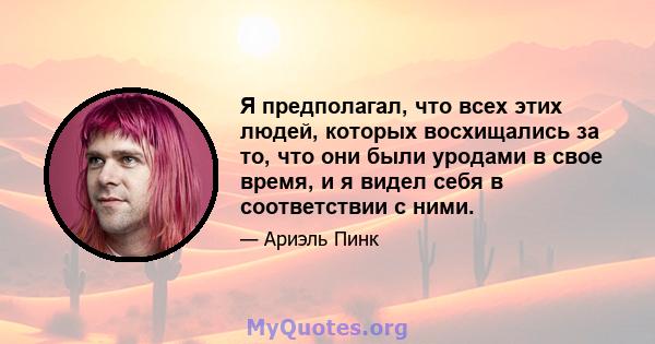 Я предполагал, что всех этих людей, которых восхищались за то, что они были уродами в свое время, и я видел себя в соответствии с ними.